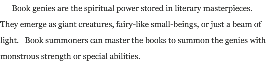 Book genies are the spiritual power stored in literary masterpieces. They emerge as giant creatures, fairy-like small-beings, or just a beam of light. Book summoners can master the books to summon the genies with monstrous strength or special abilities.